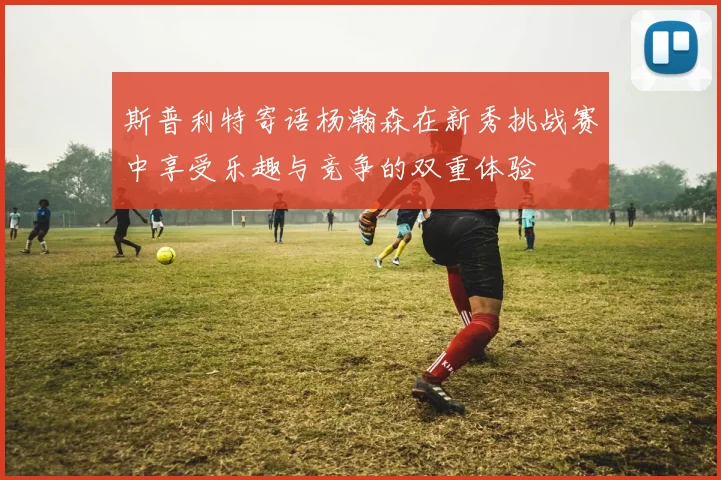 斯普利特寄语杨瀚森在新秀挑战赛中享受乐趣与竞争的双重体验