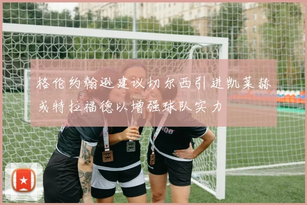 格伦约翰逊建议切尔西引进凯莱赫或特拉福德以增强球队实力