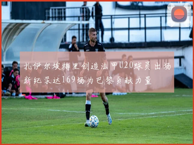 扎伊尔埃梅里创造法甲U20球员出场新纪录达169场为巴黎贡献力量