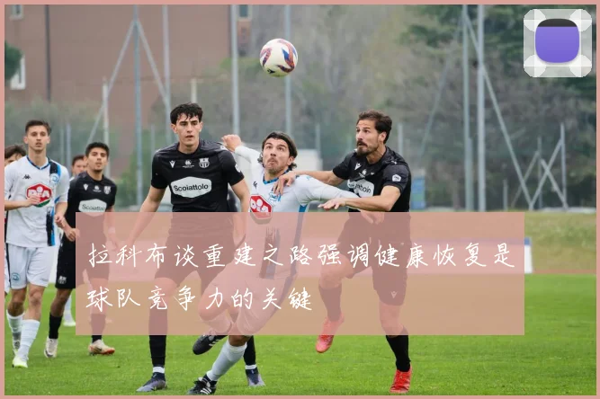 拉科布谈重建之路强调健康恢复是球队竞争力的关键