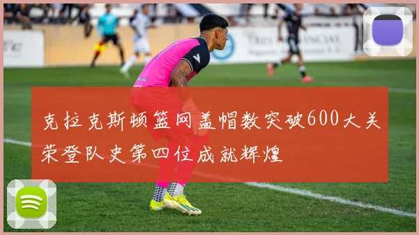 克拉克斯顿篮网盖帽数突破600大关荣登队史第四位成就辉煌
