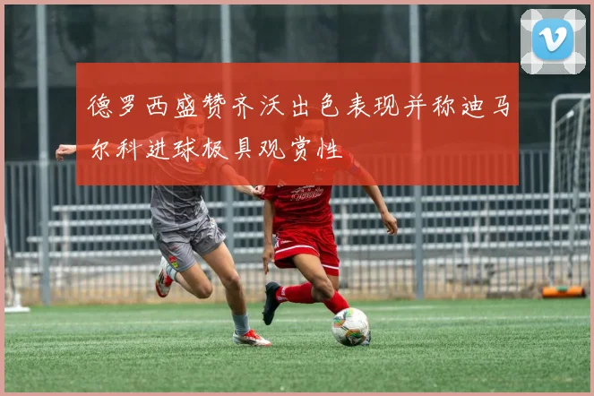 德罗西盛赞齐沃出色表现并称迪马尔科进球极具观赏性