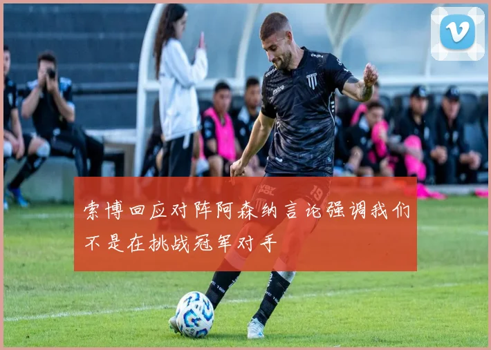 索博回应对阵阿森纳言论强调我们不是在挑战冠军对手