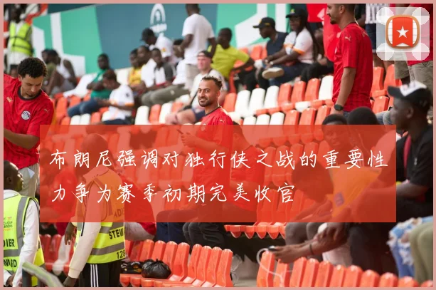 布朗尼强调对独行侠之战的重要性力争为赛季初期完美收官