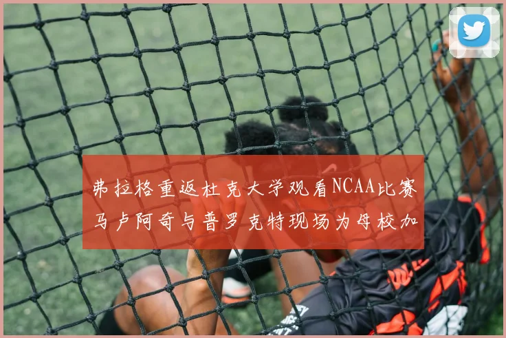 弗拉格重返杜克大学观看NCAA比赛马卢阿奇与普罗克特现场为母校加油助威