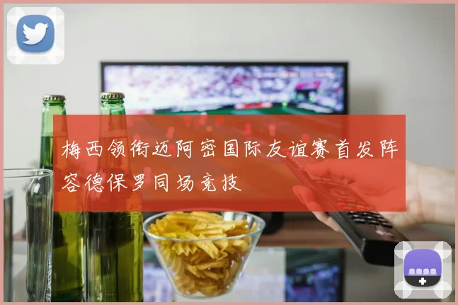梅西领衔迈阿密国际友谊赛首发阵容德保罗同场竞技