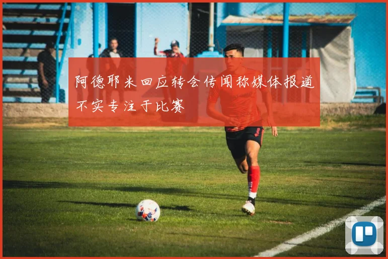 阿德耶米回应转会传闻称媒体报道不实专注于比赛