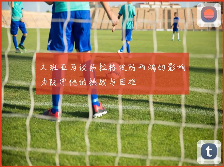 文班亚马谈弗拉格攻防两端的影响力防守他的挑战与困难