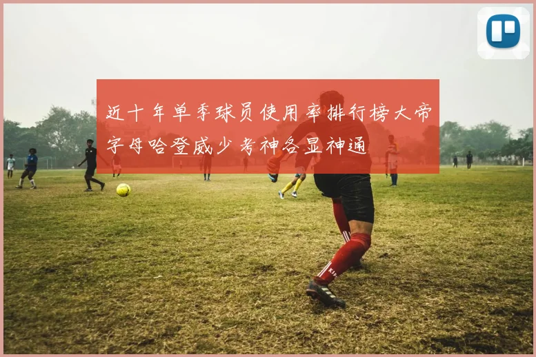 近十年单季球员使用率排行榜大帝字母哈登威少考神各显神通