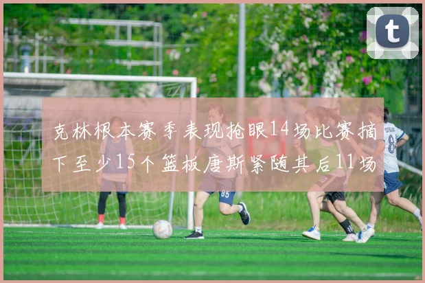 克林根本赛季表现抢眼14场比赛摘下至少15个篮板唐斯紧随其后11场精彩表现