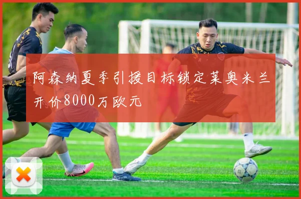 阿森纳夏季引援目标锁定莱奥米兰开价8000万欧元