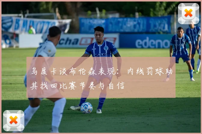 乌度卡谈布伦森表现：内线罚球助其找回比赛节奏与自信
