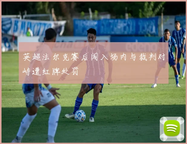英超法尔克赛后闯入场内与裁判对峙遭红牌处罚