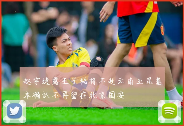 赵宇透露王子铭将不赴云南玉昆基本确认不再留在北京国安