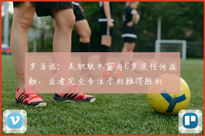 罗马诺：美职联冬窗与C罗没任何接触，后者完全专注于利雅得胜利
